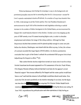 II
'bile the Embassy tried during the campaign to stay in the backgroundj one
prominent journalist went too far in contending that the U.S. Govermnent-except for
Luce's speech~~maintained a hands-off attitude. In a number of ways less dramatic than
in 1948, it did attempt to aid the Center parties. One Vas President Eisenhower's
atmouncement in April 1953 of his intention to seek legislation allowing a marked
increase in the number ofltalian immigrants to the United States, an announcement De
Gasperi felt would help his chances in the election. Another move was stepping up the
pace of OSP awards, even ifit meant incmTing higher costs, in order to stimulate
employment and enhance the image ofthe ruling coalition. Although the State
Department doubted that contracts could be placed quickly enough to create newjobs
before the election, Washington went ahead with the effort anyway. In fact, the volume
of contracts exceeded the target figure of $150 million. An election postmmiem
concluded that in spite of the Center's setback the accelerated OSP program had at least
helped keep De Gasperi in office. 29
(U)
This notion that the election might have turned out worse were it not for at least
limited American involvement appeared in a CIA assessment ofits role. Frank Wisner,
CIA Deputy Director (Plans), believed that had it not been for the agency's cove1t
financial support "the reverse suffered by De Gaspeti and the center patties would have
been a rout" and both the extreme Left and Right would have fared much better. How
much the CIA devoted specifically to the election campaign is not clear, but the figure
was less than outgoing CIA Director Walter Bedell Smith
June 1953. expenditures for political action and other operations in Italy having an
DECLASSIFIED IN PART
Authonty: EO 13526
Chief, Records & Oecless Dlv, W~
Dale: 1 '
I' I JAN lOifu
 