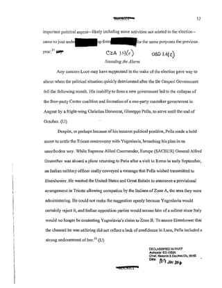 i.
12
important political aspect-likely including some activities not related to the election--
came to just the same pmvoses the previous
OSIJ lAic)
Sounding the Alcl!'m
Any concern Luce may have suppressed in the wake of the election gave way to
alarm when the political situation quickly deteriorated after the De Gasperi Government
fell the following month. His inability to form a new government led to the collapse of
the four-party Center coalition and formation of a one-party caretaker government in
August by a Right-wing ClU"istian Democrat, Giuseppe Pella, to serve until the end of
October. (U)
Despite, or perhaps because ofhis tenuous political position, Pella n1ade a bold
move to settle the Trieste controversy with Yugoslavia, broaching his plan in an
unorthodox way. While Supreme Allied Commander, Europe (SACEUR) General Alfi·ed
Gruenther was aboard a plane returning to Paris after a visit to Rome in early September,
an Italian military officer orally conveyed a message that Pella wished transmitted to
Eisenhower. He wanted the United States and Great Britain to announce a provisional
arrangement in Trieste allowing occupation by the Italians of Zone A, the area they were
administering. He could not make the suggestion openly because Yugoslavia would
ceJtainly reject it, and Italian opposition parties would accuse him ofa sellout since Italy
would no longer be contesting Yugoslavia's claim to Zone B. To assure Eisenhower that
the channel he was utilizing did not reflect a lack ofconfidence in Luce, Pella included a
strong endorsement ofher.32
(U)
iiifJECi&i 0
DECLASSIFIED IN PART
Aulhonly: EO 13526
Chief, R•cords & Declass Dlv, WHS
Dote: fi ~~
JAN 20/fl
 