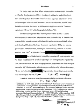 OLCltl':i 1
The United States and Great Britain went along with Pella's proposal, a1mouncing
on 8 October their intention to withdraw from Zone A and hand over administration to
Italy. When Yugoslavia Hu:eatened to use military force to prevent Italian armed forces
from entering the zone, the United States and Great Britain shelved the proposal. They
decided to resolve the controversy by holding secret negotiations with the Yugoslavs
beginning in February 1954, later bringing in the Italians.33
(U)
The disillusioning effect of the Western powers' retreat from the 8 October
announcement led to rioting and heightened the sense of crisis in Italy. At the same time
organized labor unrest threatened political stability, as the non~communist trade union
confederation, CISL, joined the larger Communist organization, COIL,' in a one~day
general strike in late September, the first joint action involving both sides ofthe labor
spectrum since 1947?4
At the end ofOclober
political situation was rapidly worsening; left~wing extremists were
"in almost complete control, directly or indirectly." The Center parties had regarded the
June election as a defeat and were "engaging in all the petty quan·els and name calling of
those who fail." Shoring up the political structure required a major infusion ofresources.
"It may not be too "to preserve the democratic processes here but
time is running out very fast."
35
ce,-
Luce now came to the same discouraging conclusion. According to Durbrow,
'Do~ !,:~(~~>)(I)(Co')
$Established in 1944, CGIL (Confederazione Generale Italiana del Lavoro) was initially
a unified trade union organization representing Communists, Socialists, and Christian
Democrats. In 1950 the Christian Democrats and right-wing Socialists formed their own
organizations, the predominantly Christian Democratic CISL (Confederazione Italiana
Sindiccrti dei Lavator) and the Unione Iraliana del Lavoro (UIL) which mainly
represented the Social Democratic Party. By 1954 CGIL had 3.5 million members, CISL
1.5 million,·and UIL between 100,000 and 200,000. (DepState, Public Services Division,
Background: Ita/y-1954, 5-6, State Publication 5426, Aprill954.) (U)
4ES?Pffi" = DECLASSIFIED IN PART
Aulhonty: EO 13526
Chief, Records & Oeclass Olv, WHS
Dele·. r(I JAN
21116
 