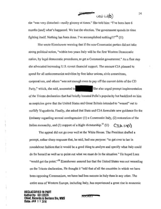 she "was very disturbed-really gloomy at times." She told him: "I've been here 6
months [and] what's happened. We lost the election. The government spends its time
fighting itself. Nothing has been done. I've accomplished nothing!! !"36
(U)
She wrote Eisenhower warning that if the non-Communist patties did not take
strong political action, "within two years Italy will be the first Western Democratic
14
nation, by legal democratic procedures, to get a Communist goverrunent." As a first step
she advocated increasing U.S. covert financial support. The amount CIA plam1ed to
spend for all anticommunist activities by free labor unions, civic committees,
cooperatives, and others "was not enough even to pay offthe cun·ent debts ofthe CD
Pmty," which, she said, amounted also urged prompt implementation
of the Trieste declaration that had briefly boosted Pella's popularity but backfired on him
as suspicion grew that the United States and Great Britain intended to "weasel" out to
mollify Yugoslavia. Finally, she asked that State and CIA formulate new guidance for the
Embassy regarding several contingencies: (I) a Communist Italy, (2) restoration of the
Italian monarchy, and (3) suppo1t of a Right dictatorship
37
(U) C:r.p. f.'{(<)
The appeal did not go over well at the White House. The President drafted a
prompt, rather sharp response that, he said, had one purpose: "to get over to her in
roundabout fashion that it would be a good thing to analyze and specify what Italy could
do for herself as well as to point out what we must do in the situation." He hoped Luce
"would get the point."38
Eisenhower assured her that the United States was not weaseling
on the Trieste declaration. He thought it "odd that ofall the countries in which we have
been opposing Communism, we have had less success in Italy than in any other. The
entire area of Western Europe, including Italy, has experienced a great rise in economic
DECLASSIFIED IN PART
1tutbority: EO 13526
Chief, Records &Declass Div, WHS
Date: JAN I I 2016
~&REI •
 