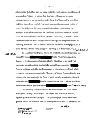 '''''''))l.-"'"·"'"""1~1..LJl
activity during the last few years and a great part of this result has come about because of
American help. Yet every new report from Italy bears evidence of an increasing
resentment against us and increased respect for the Soviets." In general, he agreed that
the United States should give Italy "increased concern and interest-to say nothing of
money," but he believed that much responsibility rested with Italian leaders. He
concluded with a pointed suggestion that "in addition to information as to the material,
moral, and political assistance we should give either clandestinely or publicly, it would
also be useful to know what kind ofpressme we should put on these governments to do
something themselves." As ifto soften his remarks, a handwritten postscript gave Luce a
pat on the back: "You are really going good-according to all the travellers."39
(U) )b~ :?.l{b){•)O
oso1.4(b",(~)
The CIA already had begun to move in the direction Luce desired. During the first
week on,o,•ember Direct<>rA!Icn Dulles requested a
thorough review to determine whether subsidies for Italy should be increased. That
summer the uncertain political situation had prompted CIA to approve
financial assistance to the Christian Democrats on an interim three-month basis to help
prop up the patty's sagging organization. The agency's Western European Division now
recommended greatly enlarging that figure. In addition to what was already budgeted, it
proposed at mnually over the next few years. Approval would have
meant that the amotmt grew from arcJUntd year.40
l'O) c:LI !.'{(<)
Luce's warning did have some effect. On 10 November Allen Dulles told the
Intelligence Advisory Committee (lAC) that a report received over the weekend,
apparently her estimate, had prompted CIA to produce a paper on Italy's short-term
political outlook for discussion at an NSC meeting later in the week. As it turned out, the
DECLASSIFIED IN PART
AuthOnty: EO 13526
Chlef, Records & OBGI~ss Dlv, WHS
Oala: Jj r1 JAN 2f)f8
OS01.4(c)
 