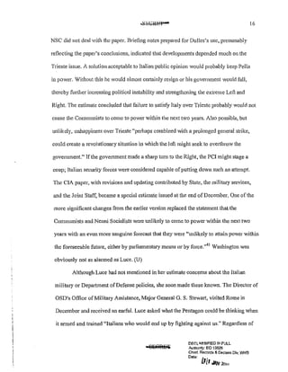 16
NSC did not deal with the paper. Briefing notes prepared for Dulles's use, presumably
reflecting the paper's conclusions, indicated that developments depended much on the
Trieste issue. A solution acceptable to Italian public opinion would probably keep Pella
in power. Without this he V>'ould almost certainly resign or his government would fall,
thereby further increasing political instability and strengthening the extreme Left and
Right. The estimate concluded that failure to satisfy Italy over Trieste probably vmuld not
cause the Communists to come to power within the next two years. Also possible, but
unlikely, unhappiness over Trieste "perhaps combined with a prolonged general strike,
could create a revolutionary situation in which the left might seek to overthrow the
govermnent." lfthe government made a sharp turn to the Right, the PCI might stage a
coup; Italian security forces were considered capable ofputting down such an attempt.
The CIA paper, with revisions and updating contributed by State, the military services,
and the Joint Staff, became a special estimate issued at the end of December. One of the
more significant changes from the earlier version replaced the statement that the
Communists and Neru1i Socialists were unlikely to come to power within the next two
years with an even more sanguine forecast that they were "unlikely to attain power within
the foreseeable future, either by parliamentary means or by force."41
Washington was
obviously not as alarmed as Luce. (U)
Although Luce had not mentioned in her estimate concerns about the Italian
military or Department of Defense policies, she soon made these known. The Director of
OSD1
s Office of Military Assistance, Major General G. S. Stewart, visited Rome in
December and received an earful. Luce asked what the Pentagon could be thinking when
it armed and trained "Italians who would end up by fighting against us." Regardless of
DF.C'iLA.SSJ!=tED !N FULL
Authority: EO 13526
Chief, Records & Declass D!v. WH-'3
Datec £,
111 MN 2a,,
 