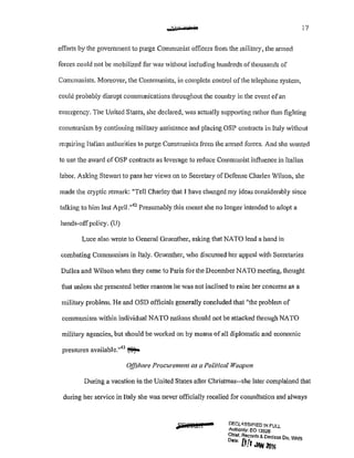 aa>H ' Ku'n Jn 17
efforts by the govemment to purge Communist officers from the military, the armed
forces could not be mobilized for war without including hundreds of thousands of
Communists. Moreover, the Communists, in complete control of the telephone system,
COllld probably disrupt comnnmications throughout the country in the event ofan
emergency. The United States, she declared, was actually supporting rather than fighting
communism by continuing military assistance and placing OSP contracts in Italy without
requiring Italian authorities to purge Communists from the armed forces. And she wanted
to use the award ofOSP contracts as leverage to reduce Communist influence in Italian
labor. Asking Stewart to pass her views on to Secretary of Defense Charles Wilson, she
made the cryptic remark: 11
Tell Charley that I have changed my ideas considerably since
talking to him last April."42
Presumably this meant she no longer intended to adopt a
hands-offpolicy. (U)
Luce also wrote to General Gruenther, asking that NATO lend a hand in
combating Communism in Italy. Gruenther, who discussed her appeal with Secretaries
Dulles and Wilson when they came to Paris for the December NATO meeting, thought
that unless she presented better reasons he was not inclined to raise her concerns as a
military problem. He and OSD officials generally concluded that 11
the problem of
communism within individual NATO nations should not be attacked through NATO
military agencies, but should be worked on by means ofall diplomatic and economic
pressures available."43
~
Offshore Procurement as a Political Weapon
During a vacation in the United States after Christmas--she later complained that
during her service in Italy she was never officially recalled for consultation and always
•#F@:Ml DF.CLA.SSJFIED !N FULL
Authonty: EO 13526
Chief, Records&. Dec/ass Div WHS
D•teo fjc · ·t• ,I JAN ailS
 