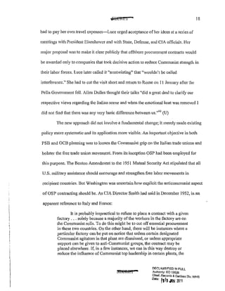 • 18
had to pay her own travel expenses-Luce urged acceptance of her ideas at a series of
meetings with President Eisenhower and vith State, Defense, and CIA officials. Her
major proposal Vas to make it clear publicly that offshore procurement contracts would
be awarded only to companies that took decisive action to reduce Communist strength in
their labor forces. Luce later called it "anntwisting" that "wouldn't be called
interference." She had to cut the visit shmi and return to Rome on 11 January after the
Pella Government fell. Allen Dulles thought their talks '1
did a great deal to clarify our
respective views regarding the Italian scene and when the emotional heat was removed I
did not find that there was any very basic difference between us."44
(U)
The new approach did not involve a f1mdamental change; it merely made existing
policy more systematic and its application more visible. An impmiant objective in both
PSB and OCB planning was to loosen the Communist grip on the Italian trade unions and
bolster the free trade union movement. From its inception OSP had been employed for
this purpose. The Benton Amendment to the 1951 Mutual Security Act stipulated that all
U.S. military assistance should encourage and strengthen free labor movements in
recipient countries. But Washington was uncertain how explicit the anticommunist aspect
of OSP contracting should be. As CIA Director Smith had said in December 1952, in an
apparent reference to Italy and France:
It is probably impractical to refuse to place a contract with a given
factory ... solely because a majority of the workers in the factory are on
the Communist rolls. To do this might be to cut offessential procurement
in these two countries. On the other hand, there will be instances where a
particular factory can be put on notice that unless cmtain designated
Communist agitators in that plant are dismissed, or unless appropriate
support can be given to anti-Communist groups, the contract may be
placed elsewhere. If, in a few instances, we can in this way destroy or
reduce the influence of Communist top leadership in certain plants, the
DF.CLA.SSlr:!ED !f! FULL
Authority: EO 13526
Chief, Records & Dec/ass Div. WHS
0
"" [lfi;IIW 20!5
 