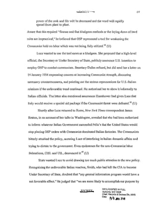 power ofthe rank and file will be decreased and the word will rapidly
spread from plant to plant.
!Y
Aware that this required "finesse and that bludgeon methods or the laying down of hard
rules are impractical," he believed that OSP represented a tool for weakening the
Communist hold on labor which was not being fully utilized.45
(U)
Luce wanted to use the tool more as a bludgeon. She proposed that a high-level
official, the Secretary or Under Secretary of State, publicly announce U.S. intention to
employ OSP to combat communism. Secretary Dulles refused, but did send her a letter on
14 January 1954 expressing concern at increasing Communist strength, discussing
necessary countermeasures, and pointing out the serious repercussions for U.S.-Italian
relations ifthe unfavorable trend continued. He authorized her to show it informally to
Italian officials. The letter also mentioned assurances Eisenhower had given Luce that
Italy would receive a special aid package if the Communist threat were defeated.46
(U)
Shortly after Luce returned to Rome, New York Times correspondent James
Reston, in an account of her talks in Washington, revealed that she had been authorized
to inform whatever Italian Government succeeded Pella's that the United States would
stop placing OSP orders with Communist-dominated Italian factories. The Communists
bitterly atta"cked the policy, accusing Luce of interfering in Italian domestic affairs and
trying to dictate to the government. Even spokesmen for the non-Communist labor
federations, CISL and UIL, denounced it.47
(U)
State wanted Luce to avoid drawing too much public attention to the new policy.
Recognizing the unfavorable Italian reaction, Smith, who had left the CIA to become
Under Secretary of State, doubted that "any general information program would have a
net favorable effect." He judged that "we are more likely to accomplish our purpose by
D:F.Clll.SSIFIED !N FULL
Authority: EO 13526
Chief, Records & Declass Dlv, WHS
0
"•' rFr.w~ 2!116
 