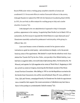 !::11":C>tCL l
Board (PSB) under which a working group compiled a checklist ofactions and
coordinated U.S. Government efforts to weaken Communist influence in the country.
Although Eisenhower replaced the PSB with the Operations Coordinating Board (OCB)
in 1953, the new body in effect retained the working group on Italy and a similar
checklist of actions.4
(U)
Little changed in the new administration's approach to Italy's Communist
problem, appearances to the contrary. In appointing Clare Boothe Luce in March 1953 as
ambassador, the first woman to represent the United States at a major diplomatic post,5
Eisenhower essentially continued his predecessor's activist policy while giving it a
different face. (U)
Luce soon became a center of attention as much for her glamour and an
inclination to speak her mind openly~and sometimes too sharply--as for the ground-
breaking nature ofthe appointment. She labeled it a myth that she talked too much. Once
dubbed the "Candor Kid" by the New Yorker, now just shy of her fiftieth birthday, Luce
had been a magazine editor, successful playwright (among others, the Broadway hit, The
Women), and repmter for Life magazine at the outset of World War II. Beginning in 1943
she served two terms in Congress, becoming the first female member ofthe House
Armed Services Committee. After failing in 1952 to win the Republican nomination for
the Senate from Cmmecticut, she and her second husband, 1-Iemy R Luce, publisher of
Time, Life, and Fortune, campaigned heavily for Eisenhower. No doubt the appointment
was a reward for their support. Her recent conversion to Catholicism may have been a
factor in her posting to a predominantly Catholic country.
6
(U)
DF.r.LISSIFIED !N FULL
Authority: EO 13526
Chief. Reeords & Dec!ass Div, WHS
Date:
1 1 J~N 206
8E0~
Office of the Sccrctmy ofDcfcnseS"t.!.s:.t.ln.L.
ChicC RDD, ESD, WI IS +
Date' U.~1't'P Authodty' EO 13526
Declassify; Dlmy in Full:
Dcc!assif~ in Pnrt: y ---
Rcuson: _ii(b)(<)
MDR' '1.- -M-Jlo'! 2:
 