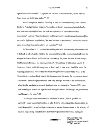 21
reputation for ruthlessness." "Respected for his cool, clear-headedness," there was "no
doubt about his ability as a leader."50
(U)
American opinion was less flattering. A New York Times correspondent likened
Scelba to "a pudgy Roman emperor." According to State's biographical sketch, Scelba
was "not intellectually brilliant" but had "the reputation ofa sound democratic
conscience." Lacking "the natural graces and the persuasive qualities usually required for
successful diplomatic negotiations," he was "inclined to peevishness" and relied "instead
upon dogged persistence to achieve his objective."
51
(U)
In November 1953 Luce held a troubling talk with Scelba during which she found
it difficult to tell where he stood on the Communist issue. His comments echoed what De
Gasperi and other Center politicians had been saying for years. Because Scelba thought
the Communist menace not serjous, it was not yet necessary to take action against it.
Mmeover~ it was politically dangerous to do so until "a total attack"could be made; the
Center parties would have to become much stronger before this could be done. If the
United States continued to trust and aid the democratic elements, the government would
handle the Communist problem in its own way. Perhaps because of this conversation,
when Scelba was in the process offorming a new government in February 1954 Luce
told Washington he was not regarded as a strong leader and few thought his government
would smvive for long.5
2
(U)
No longer on the sidelines as he had been in the fall, Scelba quickly, yet
indirectly, made known his intention to take decisive action against the Communists. In
late February U.S. Army intelligence in Austria leamed from someone in the Ministry of
Interior putpm1edly close to Scelba that the new prime minister would try to gain
!:'IF.(;L4,8SIFtED !N FULL
Authonty: EO 13526
Chief, Records & Declass Dlv, WliS
o"•TIr, JAN ro;6
 