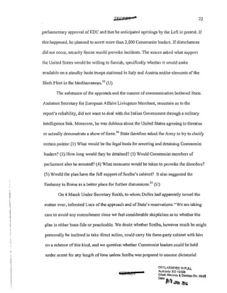 22
parliamentary approval ofEDC and that he anticipated uprisings by the Left in protest. If
this happened, he planned to arrest more than 2,000 Communist leaders. If disturbances
did not occur, security forces would provoke incidents. The source asked Vhat support
the United States would be willing to furnish, specifically whether it would make
available on a standby basis troops stationed in Italy and Austria and/or elements of the
Sixth Fleet in the Mediterranean.53
(U)
The substance of the approach and the manner of communication bothered State.
Assistant Secretary for European Affairs Livingston Merchant, uncc11ain as to the
report's reliability, did not want to deal with the Italian Government through a military
intelligence link. Moreover, he was dubious about the United States agreeing to tlueatcn
or actually demonstrate a show afforce.54
State therefore asked the Army to try to clarify
certain points: (1) What would be the legal basis for atTesting and detaining Communist
leaders? {2) How long would they be detained? (3) Would Communist members of
parliament also be anested? (4) What measures would be taken to provoke the disorders?
(5) Would the plan have the full support ofScelba's cabinet? It also suggested the
Embassy in Rome as a better place for fmther discussions.5
5
(U)
On 4 March Under Secretary Smith, to whom Dulles had apparently turned the
matter over, informed Luce of the approach and of State's reservations: "We are taking
care to avoid any commitment since we feel considerable skepticism as to whether the
plan is either bona fide or practicable. We doubt whether Scelba, however much he might
personally be inclined to take direct action, could carry his three-party cabinet with him
on a scheme of this kind, and we question whether Communist leaders could be held
under arrest for any length oftime unless Scelba was prepared to assume dictatorial
7
DF.C:LA,8StFJED !N FULL
Authonty: EO 13526
Chief, Records & Declass Dtv, W!i'S
Doteofill ~ illf'
 