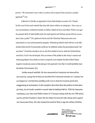 ~ClCLI 23
powers." He instructed Luce to take no action and to report ifshe received a similar
approach. 56
(U)
Unknown to Smith, an approach to Luce had already occurred. On 3 March
Scelba sent for her and insisted that they talk alone without an interpreter. Their one-on-
one conversation, conducted entirely in Italian, lasted an hour and a half. While Luce got
the general drift of what Scelba said, his rapid speech and Sicilian accent left her unsure
about finer points.5
7
She gathered that he and the Christian Democrats were now
committed to a real anticommunist program. Reiterating what he had told her in the fall,
Scelba believed the Communists could not be defeated unless the government used "all-
out force." It had the muscle to do so, but first needed to know what the United States
would do ifcivil war developed. Not yet aware of the probe by the Army's source and
without guidance from State on how to respond, Luce replied that the United States
hoped it would not come to that and gave her personal view that it would probably back
the Italian Government. (U)
Scelba seemed satisfied. l-Ie then summoned an interpreter and resumed the
conversation, saying that he had just described the Communist situation as "complex but
not dangerous" and had been pleading with Luce to stop the American press from
exaggerating its seriousness. In this complete about-face from the position he had taken
privately, he obviously wanted to conceal what he had just told her. With the interpreter
translating, Luce then read Dulles's letter of 14 January setting forth the new OSP policy
and his and the President's desire that the Italian Government take strong action against
the Communist Pa11y. She also stressed the need for Italy to sign the military facilities
Dfr.lA.SSIFIEO !/!FUll
Authority; EO 13526
D
Chief, Records & Decfass Div WHS
ate: • ·
IW JAN 2b!~
 