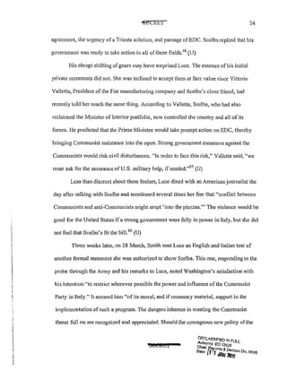 24
agreement, the urgency ofa Trieste solution, and passage of EDC. Scelba replied that his
government was ready to take action in all of these fields.5
8
(U)
His abrupt shifting of gears may have surprised Luce. The essence of his initial
private comments did not. She was inclined to accept them at face value since Vittorio
Valletta, President of the Fiat manufacturing company and Scelba's close friend, had
recently told her much the same thing. According to Valletta, Scelba, who had also
reclaimed the Minister oflnterior pmtfolio, now controlled the country and all of its
forces. He predicted that the Prime Minister would take prompt action on EDC, thereby
bringing Communist resistance into the open. Strong govenunent measures against the
Communists would risk civil disturbances. "In order to face this risk," Valletta said, "we
must ask for the assurance of U.S. military help, if needed."
59
(U)
Less than discreet about these feelers, Luce dined with an American journalist the
day after talking with Scelba and mentioned several times her fear that "conflict between
Communists and anti-Communists might erupt 'into the piazzas.'" The violence would be
good for the United States if a strong government were fully in power in Italy, but she did
not feel that Scelba's fit the bill.60
(U)
Three weeks later, on 28 March, Smith sent Luce an English and Italian text of
another formal statement she was authorized to show Scelba. This one, responding to the
probe through the Army and his remarks to Luce, noted Washington's satisfaction with
his intention "to restrict wherever possible the power and influence of the Communist
Party in Italy." It assured him "of its moral, and if necessary material, support in the
implementation of such a program. The dangers inherent in meeting the Communist
threat full on are recognized and appreciated. Should the courageous new policy of the
DF.r.tll,.S:~I~!ED IN FU
Authonty: EO 13526 LL
Chlef,f,e&ords &
Oats· f ''7 DecJass Div WHo... JANl&ll; ..,
 