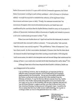 ,-· r• r·· r' l ·· •~-...-!
~...~~<n:;,.., L)
Italian Goverrunent involve it in open strife with the Communist apparatus, the United
States Government would give such military assistance-shari ofmanpower [emphasis
added]-as might be required to reestablish the authority ofthe legitimate Italian
Government and restore peace in Italy." Finally, the statement stressed that 11
the
assurances of support, both moral and material just given, are based upon and
conditioned by the conviction that the Scelba Ministry intends to catTy out its program in
defense ofdemocratic institutions within a framework of legality and intends to preserve
at all costs constitutional government in Italy.1161
(U)
When Luce saw Scelba alone on 5 April and read him the statement, he asked to
read it himself, then returned it without comment. "It was quite plain," she reported,
"that his reaction was entirely negative." The qualification, "short of manpower," may
have been crucial. As their conversation developed, it became clear that his ideas about
the intemal situation had changed since their meeting a month before. Following this
briefconversation, he called in the interpreter and said several things that underscored his
change ofheart. Luce could only conclude that he had abandoned his earlier ideas.62
(U)
Although State had at first been skeptical about Scelba's initiative, Smith was
now disappointed at his reaction:
I do not believe, however, that we should give up hope just yet that an
effective anti-Communist program will be forthcoming and eventually
implemented by his Govenunent. We are now thoroughly satisfied that
the feelers we had previously received did in fact emanate from the
Ministry ofInterior. It may be that they did not emanate from Sig. Scelba
himselfor that Scelba subsequently changed his mind, but I believe that
we ought not to rule out the possibility that the plan originally had and still
has the Prime Minister's support and that, now that he knows that it also
has American blessing, he may proceed with greater vigor. I would be the
first to admit that this may be the merest wishful thinking, but it costs us
nothing to bide our time on this particular front for a while ....63
•...""'!!"'-- DF.GLA..'3SIF!ED ll-1 FULL
WR£1 1 Authonty: EO 13526
Chief, Records & Dec!ass Dlv, WHS
0
"'"' r1 r, .w; 1016'
 