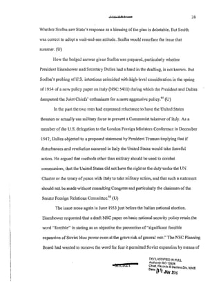 26
Whether Scelba saw State's response as a blessing of the plan is debatable. But Smith
was correct to adopt a wait-and-see attitude. Scelba would resurface the issue that
summer. (U)
How the hedged answer given Scelba was prepared, particularly whether
President Eisenhower and Secretary Dulles had a hand in the drafting, is not known. But
Scelba's probing of U.S. intentions coincided with high-level consideration in the spring
of 1954 of a new policy paper on Italy (NBC 5411) during which the President a!ld Dulles
dampened the Joint Chiefs' enthusiasm for a more aggressive policy.6
~ (U)
In the past the two men had expressed reluctance to have the United States
threaten or actually use military force to prevent a Communist takeover of Italy. As a
member of the U.S. delegation to the London Foreign Ministers Conference in December
1947, Dulles objected to a proposed statement by President Truman implying that if
disturbances and revolution occurred in Italy the United States would take forceful
action. He argued that methods other than militmy should be used to combat
communism, that the United States did not have the right or the duty under the UN
Chatter or the treaty ofpeace with Italy to take military action, and that such a statement
should not be made without consulting Congress and particularly the chairman of the
Senate Foreign Relations Committee.
65
(U)
The issue arose again in June 1953 just before the Italian national election.
Eisenhower requested that a draft NSC paper on basic national security policy retain the
word "forcible" in stating as an objective the prevention of"significant forcible
expansion of Soviet bloc power even at the grave risk ofgeneral war." The NSC Planning
Board had wanted to remove the word for fear it permitted Soviet expansion by means of
a@t!Ci&l
DF.(';LA.SSIF!ED !f>! FULL
Aulhonly: EO 13526
Chief. Records & Declass Dlv WHS
Dote'rl~l .... , .
l' '"""1DIG
 