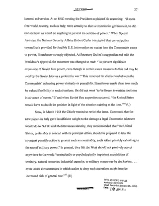 27
internal subversion. At an NSC meeting the President explained his reasoning: ';ifsome
free world country, such as Italy, were actually to elect a Communist govenunent, he did
not see ho' Ve could do anything to prevent its exercise of power." When Special
Assistant for National Security Affairs Robert Cutler intetjected that current policy
toward ltaly provided for forcible U.S. intervention no matter how the Communists came
to power, Eisenhower strongly objected. At Secretary Dulles's suggestion and with the
President's approval, the statement was changed to read: "To prevent significant
expansion of Soviet bloc power, even though in certain cases measures to this end may be
used by the Soviet bloc as a pretext for war." This removed the distinction between the
Communists' achieving power violently mpeacefully. Eisenhower made clear how much
he valued flexibility in such situations. l-Ie did not want "to be frozen to ce1iain positions
in advance ofevents." If and when Soviet bloc expansion occurred, "the United States
would have to decide its position in light of the situation existing at the time."66
(U)
Now, in March 1954 the Chiefs wanted to revisit the issue. Concerned that the
new paper on Italy gave insufficient weight to the damage a legal Communist takeover
would do to NATO and Mediterranean security, they recommended that "the United
States, preferably in concert with its principal Allies, should be prepared to take the
strongest possible action to prevent such an eventuality, such action possibly extending to
the use of military power." In general, they felt the West should not passively accept
anywhere in the world "strategically or psychologically important acquisitions of
territory, natural resources, industrial capacity, or military manpower by the Soviets ...
even under circumstances in which action to deny such accretions might involve
increased risk ofgeneral war."
67
(U)
iS&i&l
!:lF.CiLLSSIF!ED 1/1! PULl
Authonty: EO 13526
Chief. Records & Declass Div. WHS
Dat" 1 [
c1 1JAN /Vi..>
 