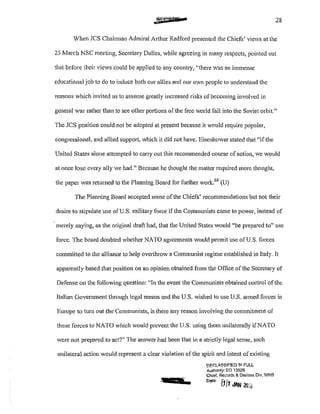 .=crrT • 28
Vhen JCS Chairman Admiral Arthur Radford presented the Chiefs' views at the
25 March NSC meeting, Secretary Dulles, while agreeing in many respects, pointed out
that before their views could be applied to any country, ''there was an immense
educational job to do to induce both our allies and our own people to understand the
reasons which invited us to assume greatly increased risks of becoming involved in
general war rather than to see other p011ions of the free world fall into the Soviet orbit."
The JCS position could not be adopted at present because it v·tould require popular,
congressional, and allied support, which it did not have. Eisenhower stated that "ifthe
United States alone attempted to carry out this recommended course of action, we would
at once lose every ally we had." Because he thought the matter required more thought,
the paper was returned to the Planning Board for fm1her work.68
(U)
The Planning Board accepted some of the Chiefs' recommendations but not their
desire to stipulate use of U.S. military force if the Communists cm11e to power, instead of
merely saying, as the original draft had, that the United States would "be prepared to" usc
force. The board doubted whether NATO agreements would pennit use of U.S. forces
committed to the aJJiance to help overlhrow a Communist regime established in Italy. It
apparently based that position on an opinion obtained from the Office of the Secretary of
Defense on the following question: "In the event the Communists obtained control of the
Italian Government through legal means and the U.S. wished to usc U.S. armed forces in
Europe to turn out the Communists, is there any reason involving the commitment of
these forces to NATO which would prevent the U.S. using them unilaterally if NATO
were not prepared to act?" The answer had been that in a strictly legal sense, such
unilateral action would represent a clear violation of the spirit and intent of existing
:12.11ft a
!:'F.f:L.oSSJF!ED lf1 FULL
Authonty: EO 13526
Chief. RecCJrds & Declass Dlv, WI-IS
Dote' [!/! . ..• JAN ;ro,
 