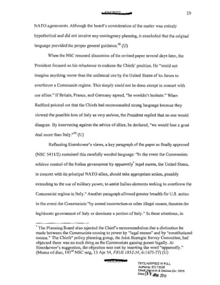 29
NATO agreements. Although the board's consideration of the matter was entirely
hypothetical and did not involve any contingency planning, it concluded that the original
language provided the proper general guidance.69
(U)
When the NSC resumed discussion of the revised paper several days later, the
President focused on his reluctance to endorse the Chiefs' position. He "could not
imagine anything worse than the unilateral use by the United States of its forces to
overthrow a Communist regime. This simply could not be done except in concert with
our allies." If Britain, France, and Germany agreed, "he wouldn't hesitate." When
Radford pointed Ollt that the Chiefs had recommended strong language because they
viewed the possible loss of Italy as very serious, the President replied that no one would
disagree. By intervening against the advice ofallies, he declared, "we would lose a great
deal more than ltaly."
70
(U)
Reflecting Eisenhower's views, a key paragraph of the paper as finally approved
(NSC 5411/2) contained this carefully worded language: "In the event the Communists
achieve control of the Italian goverrunent by apparently" legal means, the United States,
in concert with its principal NATO allies, should take appropriate action, possibly
extending to the use of military power, to assist Italian elements seeking to overthrow the
Communist regime in Italy." Another paragraph allowed greater breadth for U.S. action
in the event the Communists "by anned insurrection or other illegal means, threaten the
legitimate government of Italy or dominate a portion ofltaly."In these situations, in
• The Planning Board also rejected the Chiers recommendation that a distinction be
made between the Communists coming to power by "legal means" and by "constitutional
means." The Chiefs" policy planning group, the Joint Strategic Survey Committee, had
objected there was no such thing as the Communists gaining power legally. At
Eisenhower's suggestion, the objection was met by inserting the word "apparently."
(Memo ofdisc, 193'' NSC mtg, 13 Apr 54, FRUS 1952-54, 6:1675-77) (U)
e SECJC£11&1
!)I;(;L8,SS!r:!ED 11'! FULL
Authonty: EO 13526
Chief~~t?rds & Oecfaes Div, WHS
o"eofl I <IW 20/b'
 