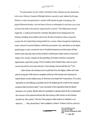 C' t:<'l-}.o;w ·~
--~-~'--"--"· J
The appointment was not Videly welcomed in Italy. Embassy morale plummeted
at the news. Minister Counselor Elbridge Durbrow, second in rank, lobbied the Foreign
Ministry to reject the appointment. Another staff member thought ofresigning. The
popular Ellsworth Bunker, who had been in Rome as ambassador for less than a year, had
to lecture the staffon the need for supporting his successor.7
The Italian press reacted
negatively. A cartoon portrayed the American flag edged in lace hanging fmm the
Embassy building. Some Italians did not like the idea of relations with an imporiant
country like the United States being handled by a woman. Others thought her Catholicism
meant a boost for clerical influence within the government. But, pruticularly on the Right,
people began to point out that her ties to President Eisenhower and Secretary of State
Dulles could only help Italy and her husband's publications might enhance Americans'
image of the country. Despite all the grumbling, De Gasperi decided to accept the
appointment, reportedly saying, "Ifthe President of the United States wants to send a
woman she will be more than welcome. I have already met her and like her."8
(U)
Under Bunker the Embassy tried to pull back from the highly visible role it had
played during the 1948 election campaign and keep in the background. Injecting the
United States into the Italian scene, he believed, only helped the Communists. U.S. policy
"should be as self-effacing as possible and let the Italians get the credit for the material
progress which has been made." Luce was aware of the expectation that she should
maintain a low profile. Shortly after her nomination a repotter asked if she would predict
the outcome of the national election later that spring or offer advice on how Italians
should vote. She replied, "We don't like people or other nations to interfere in our
elections.... Why should they?" She confided to a friend: "I think it will be a time for
t 8ElKEI •
DF.{;L-'SSIFIED !N FULL
Authonty: EO 13526
Chief, Records & Declass Div, WHS
Date:
1 1 JAN 2016
 