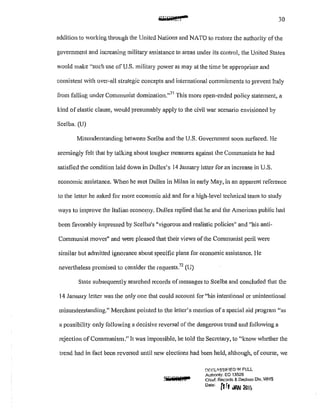 •.._e&I 30
addition to ,..,·orking through the United Nations and NATO to restore the authority ofthe
government and increasing military assistance to areas under its control, the United States
would make ·'such use of U.S. military power as may at the time be appropriate and
consistent with over-all strategic concepts and international commitments to prevent Italy
from falling under Communist domination."
71
This more open-ended policy statement, a
kind of elastic clause, would presumably apply to the civil war scenario envisioned by
Scelba. (U)
Misunderstanding between Scelba and tbe U.S. Government soon surfaced. He
seemingly felt that by talking about tougher measures against the Communists he had
satisfied the condition laid down in Dulles's I4 January letter for an increase in U.S.
economic assistance. When he met Dulles in Milan in early May, in an apparent reference
to the letter he asked for more economic aid and for a high-level technical team to study
ways to improve the Italian econm:ny. Dulles replied that he and the American public had
been favorably impressed by Scelba's "vigorous and realistic policies" and "his anti-
Communist moves" and were pleased that their views of the Communist peril were
similar but admitted ignorance about specific plans fm economic assistance. He
nevettheless promised to consider the requests.72
(U)
State subsequently searched records of messages to Scelba and concluded that the
14 January letter was the only one that could account for "his intentional or unintentional
misunderstanding." Merchant pointed to the letter's mention of a special aid program "as
a possibility only following a decisive reversal of the dangerous trend and following a
rejection ofCommunism.'' It was impossible, he told the Secretary, to "know whether the
trend had in fact been reversed until new elections had been held, although, ofcourse, we
f.)r;r.Lli.SS!F!ED lf'l FULL
Authonty: EO 13526
Chlct Records & Declass Dlv, WH8
oateo [1ft JIW llllo
 