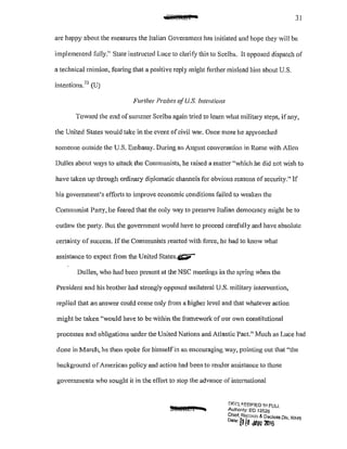 31
are happy about the measures the Italian Government has initiated and hope they will be
implemented fully." State instructed Lucc to clarify this to Scelba. It opposed dispatch of
a technical mission, fearing that a positive reply might further mislead him about U.S.
intentions.73
(U)
Further Probes ofU.S. Intentions
Toward the end ofsmnmer Scelba again tried to learn what military steps, if any,
the United States would take in the event of civil war. Once more he approached
someone outside the U.S. Embassy. During an August conversation in Rome with A1Ien
Dulles about ways to attack the Communists, he raised a matter "which he did not wish to
have taken up through ordinary diplomatic channels for obvious reasons of security." If
his govcnunent's effm1s to improve economic conditions failed to weaken the
Communist Party, he feared that the only way to preserve Italian democracy might be to
outlaw the party. But the government would have to proceed carefully and have absolute
ce1tainty of success. If the Communists reacted with force, he had to know what
assistance to expect fi·om the United States.~
Dulles, who had been present at the NSC meetings in the spring when the
President and his brother had strongly opposed unilateral U.S. military intervention,
replied that an answer could come only from a higher level and that whatever action
might be taken "would have to be within the framework of our own constitutional
processes and obligations under the United Nations and Atlantic Pact." Much as Luce had
done in March, he then spoke for himselfin an encouraging way, pointing out that "the
background of American policy and action had been to render assistance to those
governments who sought it in the effort to stop the advance of international
!)f;(;L<lSS!F!ED IJ,I FULL
Aulhonty: EO 13526
Chief, Rer.Qrd:; & Dactass D/v WHo:;
0
'
1
"' fj II JAN 2416 ' '
 