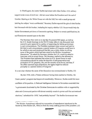 33
In Washington, the matter Scelba had raised with Allen Dulles~~U.S. military
support in the event ofcivil war~did not come before the President until the end of
October. Meeting at the White House not with the NSC but with a small group and
labeling the subject ''most confidential," Secretary Dulles reported the gist of what Scelba
had discussed with his brother, including his inquiry whether U.S. forces would help the
Italian Government put down a Communist uprising. Subject to cetiain qualifications, he
and Eisenhower seemed open to the idea:
The Secretary then went on to say that the present NSC paper, as well as
the U.S. Senate hearings on the NATO treaty when it was discussed, both
seemed to give approval to a policy of suppotiing the Italian government
in such circumstances. The President expressed some concern and said he
felt that in such circumstances a special session of Congress would have to
be ca1led at once and mentioned that this was a tricky matter involving
some of the points which had been raised in the Bricker Amendment
discussions. He asked the Secretary whether the U.S. would be asked to
intervene with its armed forces. The Secretary replied in the affirmative.
The President then indicated that action by U.S. armed forces in such
circumstances should be under the doctrine ofself~preservation and
protection ofU.S. property, life, and the security ofits forces; and that) if
the affair assumed large propmiions, the matter might be refen-ed
promptly to a special session ofCongress.77
It is not clear whether the sense of the discussion was communicated to Scelba. (U)
By late 1954, with a Trieste settlement having been reached in October, the
Center parties' prospects had improved considerably. Moreover, Scelba could feel more
confident of his position. A National Intelligence Estimate in November concluded that
"a government dominated by the Christian Democrats in coalition with or supported by
other anti-Communist parties will almost certainly remain in power until the next national
elections," scheduled for 1958, "and probably beyond." The Scelba Government was
~ The Bricker Amendment referred to a succession of amendments introduced in the
Senate by John Bricker (R., Ohio) to limit the treaty-making power of the president. (U)
SECREt
r
f'F.GLAS$Hl'!ED If! FULL
Autnonty: EO 13526
Chief. ~ef.orcls & Declass Div, WH8
0' 1•' !ltl iW1 2016
 