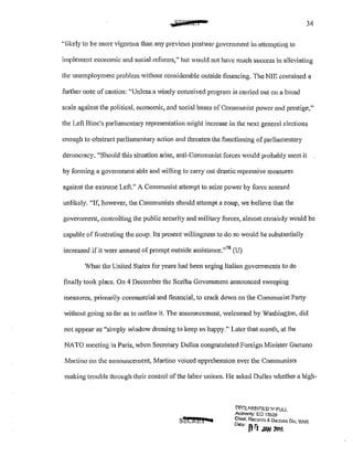 ~FQfibi 34
''likely to be more vigorous than any previous postwar government in attempting to
implement economic and social reforms," but would not have much success in alleviating
the unemployment problem without considerable outside financing. The NIE contained a
further note of caution: ''Unless a wisely conceived program is carried out on a broad
scale against the political, economic, and social bases of Communist power and prestige,"
the Left Bloc's parliamentary representation might increase in the next general elections
enough to obstruct parliamentary action and threaten the functioning of parliamentary
democracy. "Should this situation arise, anti-Communist forces would probably meet it
by forming a government able and willing to carry out drastic repressive measures
against the extreme Left." A Communist attempt to seize power by force seemed
unlikely. "If, however, the Communists should attempt a coup, we believe that the
government, controlling the public security and military forces, almost certainly would be
capable of frustrating the coup. Its present willingness to do so would be substantially
increased if it were assured of prompt outside assistance."78
(U)
What the United States for years had been urging Italian governments to do
finally took place. On 4 December the Scclba Government announced sweeping
measures, primarily commercial and financial, to crack down on the Communist Party
without going so far as to outlaw it. The announcement, welcomed by Washington, did
not appear as "simply window dressing to keep us happy." Later that month, at the
NATO meeting in Paris, when Secretary Dulles congratulated Foreign Minister Gaetano
Martino on the announcement, Martino voiced apprehension over the Communists
making trouble through their control ofthe labor unions. He asked Dulles whether a high-
shCREI ac
!:'II:C:LA.S.Slr-J!;;lJ lt'l FULl
Authonty: EO 13526
Chief, Records & Dsclass Div, WHS
D•teo 'j rl ·
!' JAN 1!116
 