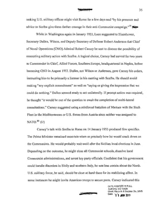 35
ranking U.S. military officer might visit Rome for a few days and ';by his presence and
advice to Scelba give them further courage in their anti-Communist campaign."79
~
"1hile in Washington again in January 1955, Luce suggested to Eisenhower,
Secretary Dulles, Vilson, and Deputy Secretary of Defense Robert Anderson that Chief
of Naval Operations (CNO) Admiral Robert Carney be sent to discuss the possibility of
concerting military action with Scelba. A logical choice, Carney had served for two years
as Commander in Chief, Allied Forces, Southern Europe, headquaJtered in Naples, before
becoming CNO in August 1953. Dulles, not Wilson or Anderson, gave Carney his orders,
instructing him to be primarily a listener in his meeting with Scelba. He should avoid
making "any explicit commitment" as well as "saying or giving the impression that we
could do nothing." Dulles seemed ready to act unilaterally. If prompt action was required,
he thought "it would be out of the question to await the completion of multi-lateral
consultations." Carney suggested using a reinforced battalion of Marines with the Sixth
Fleet in the Mediterranean or U.S. forces fl'Om Austria since neither was assigned to
NAT080
(U)
Carney's talk with Scelba in Rome on 14 January 1955 produced few specifics.
The Prime Minister remained uncertain when or precisely how he would crack down on
the Communists. l-Ie would probably wait until after the Sicilian local elections in June.
Depending on the outcome, he might close all Communist schools, dissolve local
Communist administrations, and arrest key party officials. Confident that his government
could handle disorders in Sicily and southern Italy) he was less certain about the North.
U.S. military force, he said, should be close at hand there for its stabilizing effecL In
some instances he might invite American troops to secure ports. Carney indicated this
m:rLISS!FlED 1f'..l. FULL
Authoflly: EO i3526
Chief. Rerords & Oec!ass Dv, WHS
Dote 'l'i Jf>H 20I&
 