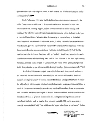 ~T· r 36
type of support Vas feasible given about30-days' notice, but he was careful not to imply
. t"---a CO!l11111tlllel1 . ~)
Dulles's January 1954 Jetter had linked tougher anticommunist measures by the
Italian Government to additional U.S. economic assistance. Interested in more than
assurances of U.S. military support, Scclba now countered with a new linkage. Put
bluntly, ifthe U.S. Government wanted strong anticomnmnist action it should invite him
to visit the United States. When the idea first came up in a general way in the fall of
1954, the Italian Ambassador to the United States, Albe1io Tarchiani, while in Rome for
consultations, gave it a historical twist. l-Ie reminded Luce that De Gaspcri had ousted the
Communists from the government after a visit to the United States in 1947. If Scelba
received a similar invitation, Tarchiani said, he "probably should take some fUliher anti-
Communist actions" before coming. And after he "had a chance to talk with high-ranking
American officials on the subject of Communism, he would return greatly strengthened
in his determination to use all means at his disposal to reduce Communist strcngth."82
(U)
The Prime Minister once again reverted to Italy's need for economic assistance.
He told Luce that anticommunist measures could not succeed without U.S. financial
support of his government1
s economic plans and reiterated his request to Dulles at Milan
for a high-level U.S. technical mission. Instead of promptly agreeing, which might lead to
the U.S. Government's assuming an unknown cost in additional aid, Luce recommended
that Scelba be invited to Washington to discuss economic matters. The visit would allow
the administration to give him an economic aid package consisting ofitems already
scheduled for Italy, such as surplus farm products under PL 480, and to announce a
specific amount ofOSP aid. This, said Luce, he "could bring home as his bacon." Dulles,
f 8P.l@!IWI 4
!:lfGLo:'3SIF!ED 1N FULL
Aulhonty; EO 13526
Chief, Records& Dedasl Div, WHS
Datw fj r1 ,11N 201&
 
