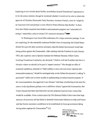 37
begitming to have doubts about Scelba, nevertheless secured Eisenhower's agreement to
invite the prime minister, though he Vondcred whether it would not be wise to obtain the
approval of Christian Democratic Party Secretary Amintore Fanfani, since he "might be
an important rival and perhaps a more effective Prime Minister than Scelba." A short
time later Dulles remarked that Scelba's anticommunist program Vas "somewhat ofa
mirage,I! essentially a ploy to extract U.S. economic assistance.83
~
In Vashington Luce found little enthusiasm for a large economic package. It was
not surprising, for she essentially embraced Scelba's line of reasoning: the United States
should first provide Italy economic assistance, then the Italian Government v·:ould take
strong action against the Communists. After meeting with the President in early January
1955, she made her case to Special Assistant for National Security Affairs Cutler.
Invoking Eisenhower's authority, she declared, "I believe with the President that this is a
situation where we should, as he puts it, 'suppm1 success.w She thought an offer of
economic assistance, essential to "Italy's ability to carry out even more vigorous anti-
communist measures," should be contingent only on the Italian Government's making "a
good start" within two or three months in implementing its anticommunist program. If
her recommendation was approved, Luce foresaw ''real hope ofachieving in the next few
years a truly significant, perhaps even a definitive victory" against the Communists. But
Cutler learned that Stale had informed Luce her proposal required more money than
would be available. From a recent report by CIA Director Dulles Cutler knew that large
amounts of economic aid had failed to diminish Communist influence in Jtaly and France
and that further assistance would have to be conditioned on those governments taking
strong action against the Communists.84
(U)
UQRFT r
[11:"r.L".~SJF!ED '/!FULL
Authl:mty: EO 13526
Chief. Record:> & Declnss Div WL/S
o.,. [t{rdiW 201~ . , .
 