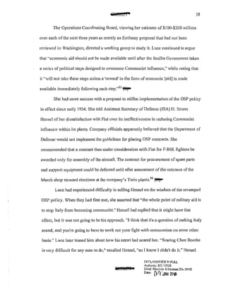 lifl@J&r 38
The Operations Coordinating Board, viewing her estimate of $1 00~$200 million
over each ofthe next three years as merely an Embassy proposal that had not been
reviewed in Vashington, directed a working group to study it. Luce continued to argue
that '·economic aid should not be made available until after the Scelba Government takes
a series of political steps designed to overcome Communist influence," while noting that
it "will not take these steps unless a 'reward' in the form ofeconomic [aid] is made
available immediately following each step."85
~
She had more success Vith a proposal to stiffen implementation of the OSP policy
in effect since early 1954. She told Assistant Secretary ofDefense (ISA) H. Struve
Hensel of her dissatisfaction with Fiat over its ineffectiveness in reducing Communist
influence within its plants. Company officials apparently believed that the Department of
Defense would not implement the guidelines for placing OSP contracts. She
recommended that a contract then under consideration with Fiat for F-86K fighters be
awarded only for assembly ofthe aircraft. The contract for procurement of spare parts
and support equipment could be deferred until after assessment ofthe outcome of the
March shop steward elections at the company's Turin plants.86
~
Luce had experienced difficulty in selling Hensel on the wisdom ofthe revamped
OSP policy. When they had first met, she asserted that "the whole point of military aid is
to stop Italy from becoming communist." Hensel had replied that it might have that
effect, but it was not going to be his approach. "I think that it's a question of making Italy
sound, and you're going to have to work out your fight with communism on some other
basis." Luce later teased him about how his retort had scared her. "Scaring Clare Boothe
is very difficult for any man to do," recalled Hensel, "so I know I didn't do it." Hensel
Dl'::f:LL'3S!F!ED lf1 FULL
Authoflly: EO '13526
Chiof. Racords & Declass D!v, WHS
0
"" nrfJAN 2016
 
