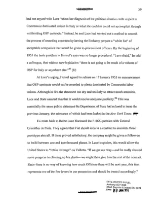 39
had not argued with Luce "about her diagnosis of the political situation with respect to
Communist dominated unions in Italy or what she could or could not accomplish through
withholding OSP contracts.'' Instead, he and Luce had worked out a method to smooth
the process of awarding contracts by having the Embassy prepare a "white list" of
acceptable companies that would be given to procurement officers. By the beginning of
1955 the basic problem in Hensel's eyes was no longer procedural. "I am afraid," he told
a colleague, that Vithout new legislation "there is not going to be much ofa volume of
OSP for Italy or anywhere else."87
(U)
At Luce's urging, Hensel agreed to release on 17 January 1955 an announcement
that OSP contracts would not be awarded to plants dominated by Communist labor
unions. Although he felt the statement too dry and unlikely to attract much attention,
Luce and State assured him that it would receive adequate pub1icity.88
This was
essentially the same public statement the Department of State had refused to issue the
previous January, the substance of which had been leaked in the New York Times. ~
En route back to Rome Luce discussed the f-86K question with General
Gruenther in Paris. They agreed that Fiat should receive a contract to assemble three
prototype aircraft. If these proved satisfactory, the company might be given a follow·on
to build between one and two thousand planes. In Luce's opinion, this would allow the
United States to "retain leverage" on Valletta. "If we got our way-and he really showed
some progress in cleaning up his plants-we might then give him the rest of the contract
Since there is no way of knowing how much Offshore there will be next year, this item
represents one of the few levers in our possession and should be treated accordingly."
aSEGWST
!)f:'C:L<I,SSIF!ED 1/'1 FULL
Authonty; EO i 3526
Ch1ef, Racords & Declass Oiv, WHS
Date' ~ [f dAIUlilS
 