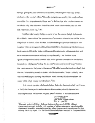 ...tstl:C l
me to go quietly about my ambassadorial business, lndicating that 'e simply do not
interfere in other people's affairs." Given her outspoken personality, this may have been
impossible. As a biographer noted, Luce was "to the limelight what certain actors are to
the camera: they love each other on a level almost below consciousness, and can find
each other in a London fog."9
(U)
It did not take long for Italians to wann to her. By summer British Ambassador
Victor Mallet observed that "the phenomenon of a woman Ambassador excited the Italian
imagination to such an extent that Mrs. Luce has had to put up with a kind of film star
reception wherever she goes. Luckily, she seems rather to like queening it in this mmmer,
but it makes it difficult for Italian politicians and her diplomatic colleagues to deal with
her in business matters on an ordinary footing ofequality." He sized her up as
"goodlooking and beautifully dressed" with much "personal charm to mix with her not
too profound intelligence," noting that she was "a convinced feminist" eager "to show
that a woman can do the job as well as a man." He added somewhat condescendingly that
she was "hardworking enough to make a suitable Ambassador." Luce's celebrity status
was reflected in a poll showing that within a month almost 50% of Italians knew her
name, while only 2 percent knew Bunker's.10
(U)
It is open to question whether she helped during her three-and-a-half years' tenure
to fm1ify the Center parties and weaken the Communists, primarily by selectively
awarding Offshore Procurement Program (OSP)* contracts to reduce Communist
OF.GL<SSIFIED !N FULL
Authonty; EO 13526
Chief, Records & Declass D!v, WHS
Dot" 1 1 JAN 1016
• Financed under the Military Defense Assistance Program (MDAP}, offshore
procurement provided funds for U.S. purchase of military equipment manufactured in
other countries and its presentation to allies (often the country ofmanufacture) for their
military forces. By Aprill954 the United States had placed contracts in European NATO
 