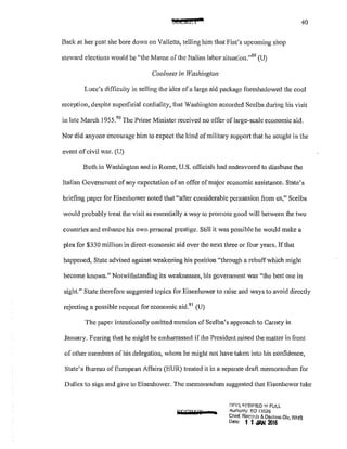 !SBClCL I 40
Back at her post she bore down on Valletta, telling him that Fiat's upcoming shop
steward elections would be ';the Marne of the Italian labor situation."89
(U)
Coolness in TYashinglon
Luce's difficulty in selling the idea ofa large aid package foreshadowed the cool
reception, despite superficial cordiality, that Washington accorded Scelba during his visit
in late March 1955.
90
The Prime Minister received no ofTe1' of large-scale economic aid.
Nor did anyone encourage him to expect the kind of military suppm1 that he sought in the
event ofcivil war. (U)
Both in Washington and in Rome, U.S. officials had endeavored to disabuse the
Italian Government ofany expectation of an offer of major economic assistance. State's
briefing paper for Eisenhower noted that "after considerable persuasion from us," Scelba
would probably treat the visit as essentially a way to promote good will between the two
countries and enhance his own personal prestige. Still it was possible he would make a
plea for $330 million in direct economic aid over the next three or four years. If that
happened, State advised against weakening his position "through a rebuff which might
become known." Notwithstanding its weaknesses, his goverrunent was "the best one in
sight." State therefore suggested topics for Eisenhower to raise and ways to avoid directly
rejecting a possible request for economic aid.91
(U)
The paper intentionally omitted mention ofScelba's approach to Carney in
January. Fearing that he might be embanassed if the President raised the matter in front
of other members of his delegation, whom he might not have taken into his confidence,
State's Bureau of European Affairs (EUR) treated it in a separate draft memorandum for
Dulles to sign and give to Eisenhower. The memorandum suggested that Eisenhower take
spQQGT a
DFr:L~5SIF!ED '1'1 FULL
Aulhon!)l: EO 13526
Chiof. Rec;':Orcls & Declm;n Dlv, WH9
Dote' 1 1JAN 21116
 
