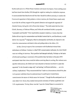 41
Scelba aside prior to a White House luncheon and answer his inquiry. Since nothing more
had been heard from Scelba, EUR thought he might be Vaiting for a definitive response.
Jt recommended that Eisenhower tell him that 'should his efforts seriously to weaken the
Communist apparatus in Italy produce a violent reaction, the United States stands ready
to provide the military support of the general character and magnitude requested of
Admiral Carney during his visit to Rome last January." The draft stated that the Joint
Chiefs, Secretary of Defense Wilson, and Dulles all considered Scelba's proposals
"reasonable and feasible." From handwritten marginal notations, it seems clear that
Dulles did not sign the memorandum and decided instead that he, not Eisenhower, would
deliver the response.92
Judging by what he subsequently told Scelba, he objected to the
views the memorandum attributed to him and perhaps also to the others. (U)
In fact, Carncy1
s repo11 of the conversation with Scelba had elicited little
enthusiasm at Defense. Contrary to what EUR's memorandum indicated, the Joint Chiefs1
were not willing to intervene. Their position had changed radically. Perhaps on the basis
of informal soundings or awareness of the position they had taken in the past, EUR
anticipated what their views would be before receiving them in writing. But without more
specific information, the Chiefs now were reluctant to become involved in a plan that
appeared "in the formative stage only" and lacking "sufficient definition ... as to its
military implications." They recommended that ''under no circumstances should the plan
in its present indefinite form be endorsed since it could lead to United States
commitments the nature of which cannot be forecast." Though Scclba anticipated use of
only token U.S. forces, they needed more precise estimates of Italian capabilities and
U.S. requirements. The key factor was that "once the United States is committed to
iiOIC£1
DF.Iil"~SIF!ED 11-1 FULL
Authonty: EO "1352S
Chiaf...Reccrds & Dectass 0,., W'IS
Dote' ll JAN 2016 "• ,.
 