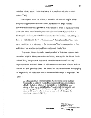 42
extending military support it must be prepared to furnish forces adequate to assure
success."93
(U)
Meeting with Scelba the moming of 28 March, the President adopted a more
sympathetic approach than State had desired. Scelba spoke at length about the
anticommunist measures his government had taken and its efforts to improve economic
conditions, but he did not feel "Italy's economic situation was fully appreciated" in
Washington. Moreover, "it would be a disaster for the entire civilized world if Italy and
Rome should fall into the hands of the communists." He emphasized that "they would
never permit Italy to be taken over by the communists;" they "were determined to fight
and felt they had a right to be helped by their allies and friends." (U)
Eisenhower thanked Scelba for the actions taken "to defend the common cause"
which had "required courage, drive and forcefulness," assuring him that that the United
States not only recognized the scope ofthe problem but was fully aware of Italy's
importance to the world and NATO. l-Ie said that the impression that Italy was "entitled
to some aid" was "generally correct." He assured him that 'we would look with sympathy
on his problem" but did not want him "to underestimate the scope of our problem." l-Ie
noted,
As a former military commander in the Mediterranean and as Supreme
Commander he was well aware of the political and strategic importance
of Italy. We had no intention of losing Italy, he wished to be a good
partner to them but he trusted that the Premier would not make his plan
so entirely dependent on American aid as to jeopardize our plans or
make us fail in some other area, nor to cause us to ask Congress for
something we could not justify.
!:'IF~Lli.~SIF!ED 11,1 FULL
Authonty: EO 13fl26
Chief. Records & De"lass Div, WI-IS
Dote' 1 i JAN 21116
 