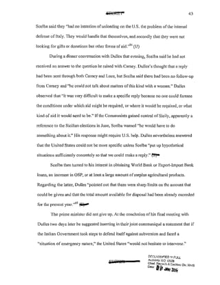 43
Scelba said they "had no intention ofunloading on the U.S. the problem of the internal
defense ofitaly. They would handle that themselves, and secondly that they were not
looking for gifts or donations but other forms ofaid."9
'
1
(U)
During a dinner conversation with Dulles that evening, Scelba said he had not
received an answer to the question he raised with Carney. Dulles's thought that a reply
had been sent through both Carney and Luce, but Scelba said there had been no follow-up
from Carney and "he could not talk about matters ofthis kind with a woman." Dulles
observed that 1
'it was very difficult to make a specific reply because no one could foresee
the conditions under which aid might be required, or where it would be required, or what
kind of aid it would need to be." Ifthe Communists gained control of Sicily, apparently a
reference to the Sicilian elections in June, Scclba warned "he would have to do
something about it." His response might require U.S. help. Dulles nevetiheless answered
that the United States could not be more specific unless Scelba "put up hypothetical
situations sufficiently concretely so that we could make a reply."~
Scelba then turned to his interest in obtaining World Bank or Export-Import Bank
loans, an increase in OSP, or at least a large amount ofsurplus agricultural products.
Regarding the latter, Dulles "pointed out that there were sharp limits on the amount that
could be given and that the total amount available for disposal had been already exceeded
for the present year."95
~
The prime minister did not give up. At the conclusion of his final meeting with
Dulles two days later he suggested inserting in their joint communique a statement that if
the Italian Government took steps to defend itself against subversion and faced a
"situation ofemergency nature," the United States "would not hesitate to intervene."
!:1/CCL<':?~IF!ED ~~~FULL
Authonty; EO 13526
Chief. Rec-:.rdn &. Decl<1ss Div WH.s
o.,, fl[f ~ z .
~
 