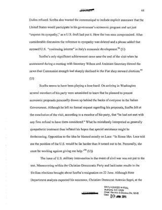 44
Dulles refused. Scelba also wanted the communique to include explicit assurance that the
United States would participate in his government's economic program and not just
"express its sympathy," as a U.S. draft had put it. Here the two men compromised. After
considerable discussion the reference to sympathy was deleted and a phrase added that
stressed U.S. "continuing interest" in Italy's economic development.96
(U)
Scclba's only significant achievement came near the end of the visit when he
announced during a meeting with Secretary Wilson and Assistant Secretary Hensel the
news that Communist strength had sharply declined in the Fiat shop steward elections.97
(U)
Scelba seems to have been playing a lone hand. On arriving in Washington
several members of his party were astonished to learn that he planned to present
economic proposals personally drawn up behind the backs of everyone in the Italian
Government. Although he left no formal request regarding his proposals, Scelba felt at
the conclusion of the visit, according to a member of his party, that "he had not met with
any firm refusal to have them considered." What he mistakenly interpreted as generally
sympathetic treatment thus inflated his hopes that special assistance might be
forthcoming. Opposition to the idea he blamed mostly on Luce: "In Rome Mrs. Luce told
me the position of the U.S. would be far harder than it turned out to be. Personally, she
must be working against giving me hclp."98
(U))
The issue of U.S. military intervention in the event of civil war was not put to the
test. Maneuvering within the Christian Democratic Party and lackluster results in the
Sicilian elections brought about Scclba's resignation on 22 June. Although State
Department analysts expected his successor, Christian Democrat Antonio Segni, at the
£5GiPdiiif
DEC:LA..'3SH=IE.D !f'.l FULL
Authonty: EO 13526
Chief, Recarcb & Declass Dlv, WHS
D•te· i}fl ;W,f l!Wb
 