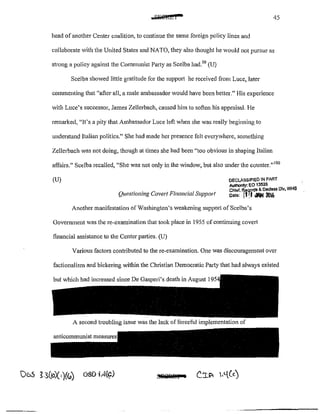 .A~twt• 45
head ofanother Center coalition, to continue the same foreign policy lines and
collaborate with the United States and NATO, they also thought he would not pursue as
strong a policy against the Communist Party as Scelba had.99
(U)
Scelba shov.:ed little gratitude for the suppoti he received from Luce, later
commenting that "after all, a male ambassador would have been better." His experience
with Luce's successor, James Zellerbach, caused him to soften his appraisal. He
remarked, ';It's a pity that Ambassador Luce left when she was really beginning to
understand Italian politics." She had made her presence felt everywhere, something
Zellerbach was not doing, though at times she had been "too obvious in shaping Italian
affairs." Scelba recalled, "She was not only in the window, but also under the countcr."100
(U)
Questioning Covert Financial Support
DECLASSIFIED lN PART
AuthOritY: EO 13526
Chlaf, tlar.oros &. Oeclus Dlv, WHS
oat"' 1111 <111N 2111(,
Another manifestation of Washington's weakening support ofScelba's
Govermnent was the re~exarnination that took place in 1955 ofcontinuing covert
financial assistance to the Center pat1ies. (U)
Various factors contributed to the re~examination. One was discouragement over
factionalism and bickering within the Christian Democratic Party that had always existed
but which had increased since De Gasperi's death in August I
A second troubling issue was the lack offorceful implementation of
MJQitl@l L
 