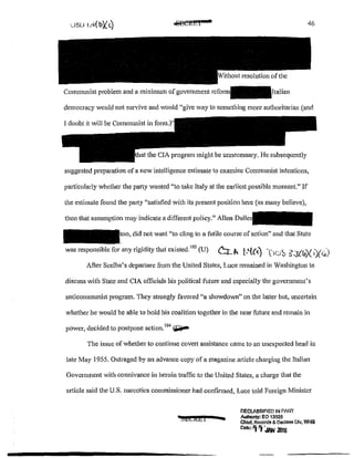 s
46
democracy would not survive and would "give way to something more authoritarian (and
the CIA program might be mmecessary. He subsequently
suggested preparation of a new intelligence estimate to examine Communist intentions,
pa11icularly whether the party wanted "to take Italy at the earliest possible moment." If
the estimate found the party "satisfied with its present position here (as many believe),
then that assumption may indicate a different policy." Allen Dulles
did not want ~'to cling to a futile course of action" and that State
was responsible for any rigidity that existed.'
0
'(U) C:L.J>, [,'{(<) T>u:S :g.J04)( Z)(.:;j
After Scelba's departure from the United States, Luce remained in Washington to
discuss with State and CIA officials his political future and especially the government's
anticommunist program. They strongly favored "a showdown" on the latter but, uncertain
whether he would be able to hold his coalition together in the near future and remain in
d 'd d . 104 ''"""-power, eel e to postpone actwn. .....,....--
The issue of whether to continue covert assistance came to an unexpected head in
late May 1955. Outraged by an advance copy of a magazine article charging the Italian
Government with connivance in heroin traffic to the United States, a charge that the
article said the U.S. narcotics commissioner had confirmed, Luce told Foreign Minister
~Etkhi .. OECIASSIFIED IN PI1RT
Aulh0n1y! EO 13526
Chiar. Records & Daclnss Dlv, WJiS
Dato' Ifl'j -JAN llllli
 