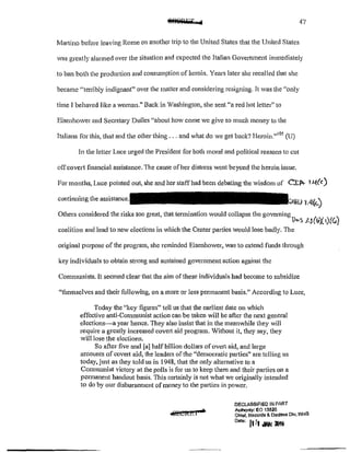 47
Martino before leaving Rome on another trip to the United States that the United States
was greatly alarmed over the situation and expected the Italian Government immediately
to ban both the production and consumption of heroin. Years later she recalled that she
became "terribly indignant" over the matter and considering resigning. Jt was the "only
time Jbehaved like a woman." Back in Washington, she sent "a red hot letter" to
Eisenhmver and Secretary Dulles "about how come we give so much money to the
Italians for this, that and the other thing ... and what do we get back? I-Ieroin."105
(U)
In the letter Luce urged the President for both moral and political reasons to cut
offcovert financial assistance. The cause of her distress went beyond the heroin issue.
For months, Luce pointed out, she and her staff had been debating the wisdom of CJ:.p.... t.4(c)
continuing the as,;istance.
'1.4(~)
Others considered the risks too great, that termination would collapse the governing 
l)b~ ].J(~'f.·)(r.o,
coalition and lead to new elections in which the Center pa11ies would lose badly. The
original purpose of the program, she reminded Eisenhower, was to extend funds through
key individuals to obtain strong and sustained government action against the
Communists. It seemed clear that the aim of these individuals had become to subsidize
"themselves and their following, on a more or less permanent basis." According to Luce,
Today the "key figures" tell us that the earliest date on which
effective anti~Communist action can be taken will be after the next general
elections-a year hence. They also insist that in the meanwhile they will
require a greatly increased covert aid program. Without it, they say, they
will lose the elections.
So after five and [a] half billion dollars ofoverl aid, and large
amounts of covert aid, the leaders of the ''democratic patties" are telling us
today, just as they told us in 1948, that the only alternative to a
Communist victory at the polls is for us to keep them and their parties on a
permanent handout basis. This certainly is not what we originally intended
to do by our disbursement of money to the parties in power.
DECLASSIFIED IN PART
AulhOnty: EO 13520
Chief, Records & Oocless Dlv, WHS
Doleo [1 fl ;IAN l!Mi
 