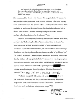 The failure of our original pUI])QSe is manifest in the fact that afler
four years ofcovert aid to the coalition parties neither sustained anti-
Communist action nor a more 1
'stable government"~ has materialized. They
are not even in sight.
She recommended that Eisenhmver or Secretary Dulles urge the Italian Government to
ban immediately the production and export of heroin and inform it that failure to do so
48
would result in a cutback in U.S. economic aid and a less favorable attitude toward Italy's
application for admission to the United Nations. She also asked permission to inform
"Scelba or his successor~and other remaining 'key figures' that aid to them will
terminate unless the production of heroin is banned.''106
(U)
The Jetter, as well as subsequent meetings with Secretary Dulles and Allen Dulles,
produced a stir. The Secretary found Luce "quite emotional about the situation" and
noted that the letter reflected "a complete reversal." When he discussed it with
Eisenhower, he learned that the President, too, was "all excited about the use of money."
Eisenhower, who desired an independent investigation, needed to be "straightened out."
The Secretary believed that Luce was probably exaggerating the situation, pm1icularly in
claiming that tluee or four people in the Italian Government were pocketing money from
the heroin trade, something Allen Dulles denied. Luce's three~hour conversation with the
DCI was calmer. She told him that the CIA~apparently m<:aning
others at agency headquarters--favored stopping the aid but that State wanted it
continued.
107
(U) C:r..f>< ~(<-) j)c.~ :i.:l(lb)(~(Co) JSI} i.4(Q_)
The heroin issue quickly faded, along with Luce' for an
end to the covert aiel program, after the U.S. narcotics commissioner declared that
the published article had misrepresented his views. The situation it described had
been true several years before, he said, but was no longer. tos (U)
&:lS@ftC I
DECLASSIFIED IN PART
Authonty: eo 13526
Chief, Records & Dae/!ISS Olv, WHS
Date: I I JAN 2016
 