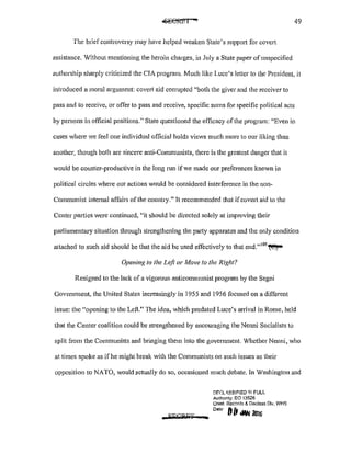 49
The brief controversy may have helped weaken State's supp011 for cove11
assistance. Without mentioning the heroin charges, in July a State paper of unspecified
authorship sharply criticized the CIA program. Much like Luce's letter to the President, it
introduced a moral argument: covert aid corrupted "both the giver and the receiver to
pass and to receive, or offer to pass and receive, specific sums for specific political acts
by persons in official positions." State questioned the efficacy oftlte program: "Even in
cases where we Jeel one individual official holds views much more to our liking than
another, though both are sincere anti-Communists, there is the greatest danger that it
would be counter-productive in the long run if we made our preferences known in
political circles where our actions would be considered interference in the non-
Communist intemal affairs of the country." It recommended that ifcovert aid to the
Center pa1iies were continued, "it should be directed solely at improving their
parliamentary situation through strengthening the party apparatus and the only condition
attached to such aid should be that the aid be used effectively to that end." 109
~
Opening to the Left or Move to the Right?
Resigned to the lack of a vigorous anticommunist program by the Segni
Government, the United States increasingly in 1955 and 1956 focused on a different
issue: the "opening to the Left." The idea, which predated Luce's anival in Rome, held
that the Center coalition could be strengthened by encouraging the Nenni Socialists to
split from the Communists and bringing them into the government. Whether Nenni, who
at times spol(e as if he might break with the Communists on such issues as their
opposition to NATO, would actually do so, occasioned much debate. In Washington and
a SLfCQit1' ..
DF.C:L-'8-SIFIED II<! FULL
Authonty: EO 13526
Chief. Records&. Declass Div, WHS
Dote fj{1 diiN -
 