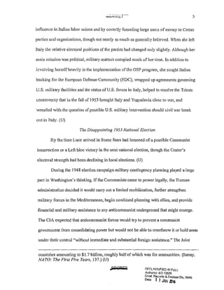 ~i-.:.1'--- 5
influence in Italian labor unions and by covertly funneling large sums of money to Center
patties and organizations, though not nearly as much as generally believed. When she left
Italy the relative electoral positions of the parties had changed only slightly. Alihough her
main mission was political, military matters occupied much of her time. In addition to
involving herself heavily in the implementation ofthe OSP program, she sought Italian
backing for the European Defense Community (EDC), wrapped up agreements governing
U.S. military facilities and the status of U.S. forces in Italy, helped to resolve the Trieste
controversy that in the fall of 1953 brought Italy and Yugoslavia close to war, and
wrestled with the question of possible U.S. militmy intervention should civil war break
out in Italy. (U)
The Disappointing 1953 National Election
By the time Luce arrived in Rome fem·s had lessened ofa possible Communist
insun·ection or a Left bloc victory in the next national election, though the Center's
electoral strength had been declining in local elections. (U)
During the 1948 election campaign military contingency planning played a large
pa11 in Washington's thinking. If the Communists came to power legally, the Truman
administration decided it would carry out a limited mobilization, fmiher strengthen
military forces in the Meditenanean, begin combined planning with allies, and provide
financial and military assistance to any anticommunist underground that might emerge.
The CIA expected that anticommunist forces would try to prevent a communist
govemment from consolidating power but would not be able to overthrow it or hold areas
under their control "without immediate and substantial foreign assistance." The Joint
countries amounting to $1.7 billion, roughly half of which was for ammunition. (Ismay,
NATO: The First Five Years, 137.) (U)
.,j'MQPFT DF.C:L<SSIFJED !/>!FULL
Au!honty: EO 13526
Chief, Records & Declass Div, WH.S
Dotec 1 1 JAN 1016
 