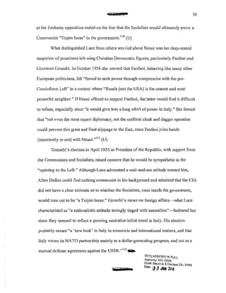 ztm8ftt§f2 50
at the Embassy opposition rested on the fear that the Socialists would ultimately prove a
Communist "Trojan horse" in the govcrnment. 110
(U)
Vhat distinguished Luce fi·om others worried about Nenni was her dccp.seated
suspicion of prominent lefHving Christian Democratic figures, particularly Fanfani and
Giovanni Gronchi. In October 1954 she warned that Fanfani, behaving like many other
European politicians, felt "forced to seek pOver through compromise with the pro·
Cominform Left" in a context where "Russia (not the USA) is the nearest and most
powerful neighbor." JfNenni offered to support Fanfani, the latter would find it difficult
to refuse, especially since "it would give him a long whirl of power in Italy." She feared
that "not even the most expert diplomacy, not the craftiest cloak and dagger operation
could prevent this great and final slippage to the East, once Fanfani joins hands
(innocently or not) with Nenni."
111
(U)
Gronchi's election in April 1955 as President of the Republic, with support from
the Communists and Socialists, raised concern that he would be sympathetic to the
"opening to the Left." Although Luce advocated a wait-and·see attitude toward him,
Allen Dulles could find nothing communist in his background and admitted that the CIA
did not have a clear estimate as to whether the Socialists, once inside the government,
would turn out to be "a Trojan horse." Gronchi's views on foreign affairs~what Luce
characterized as "a nationalistic attitude strongly tinged with neutralism"~bothered her
since they seemed to reflect a growing neutralist-leftist trend in Italy. His election
probably meant "a 'new look' in Italy in economic and international matters, and that
Italy views its NATO partnership mainly as a dollar-generating program, and not as a
mutual defense agreement against the USSR."
112
~
WGBPT
!.1/Ct.Ll'l,SSIFIED lf1 FULL
Authonty: EO 13526
Chief, ~ecards &: Declass Div, WHS
o,,., ~ t1 .l<1N 2016
 