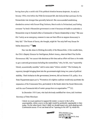 52
having them play a useful role if the political situation became desperate. As early as
January 1954, even before the Pella Government fell, she believed that sentiment for the
Monarchists was stronger than generally believed. She recommended establishing
clandestine contact with former King Umberto, then in exile in Switzerland, and finding
someone "to head a Monarchist government in case it becomes advisable to undertake a
Monarchist co·up to forestall either a Communist or Fascist dictatorship in Italy." She saw
this "solely as an emergency measure in case our best efforts to support democracy in
Italy fail." The House of Savoy, she thought, might be "the only half-way House for
Italian democracy."
114
~
Nor was she alone in thinking favorably of the Monarchists. A few months later,
the CIA's Deputy Director for Intelligence, Robert Amory, observed that if the Scclba
Govenm1ent fell, "we cannot risk elections at this time and an effort will have to be made
to get a national goverrunent including the monarchists," who, he felt, were "reasonably
liberal, economically sensible," and in some cases "reform minded." The Embassy, he
reported, thought bringing them into the government might bring two years of political
stability. Theirinclusion in the government, however, did not become U.S. policy. As a
State Department paper put it, "Formation ofa rightist coalition would only accelerate the
expansion ofthe Communist bloc, pa1iicularly in the South where the Social Democrats
and the non-Communist lefl.-of-centcr groups have no organization."115
(U)
In December 1955 Luce, who had obviously modified her views, told Assistant
Secretary of State Merchant:
l think we must continue to support the center-a move to the Left is
unacceptable, while a move to the right would be politically unpalatable in Italy
today. On the other hand, I don't think we should expect any earth-shaking anti-
Communist moves. If we can head off an "opening to the left" by which the
4itti&l' !.'l.r::r.L<.~SJr::'fED It-! FUll
Authonty: F..O 13526
Chief, Rt;!tarJ:. & Declnss Div W~l'
Dote.· 1 I oWl <015 ' ·
 