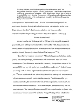 53
Socialists are used as an organized party by the Government, and if the
intemational situation continues to result in the d6tente's not being translated into
real Soviet concessions ofsubstance, I think there is some chance that the trend of
organized labor away from the Communists will be maintained, and that the slight
political amelioration of the center parties, especially the Christian Democratic
patiy, will increase,116
Although much of the movement to the Left-the Socialists eventually entered the
government during the Kennedy administration--and the corresponding decline ofthe
Right occurred after Luce's departure, she and others may have misread or
underestimated the changes taking place below the surface of Italian politics. (U)
Mission Accomplished?
Absent from her post for long periods in 1955 and 1956, ostensibly because of
poor health, Luce left Italy in dramatic fashion in November 1956, the apparent victim-
as she claimed··of lead poisoning from paint chips falling from her bedroom ceiling, or
possibly the main character in a hoax she herself had concocted. 117
(U)
How effective was she as ambassador? While scholars, especially Italians, tend to
portray her in a negative light, conten1poraries held mixed views. New York Times
correspondent Cyrus Sulzberger, who traveled extensively throughout the country in the
spring of 1954 and met with her for four hours, had little good to say: "I think she's nuts
and merely wants to make a big name for herself as an activist in her first diplomatic
job."118
Prime Ministers Pella and Scelba had qualms about working with her on sensitive
military matters, occasionally employing other channels. Prejudice against her as a
woman was a factor, but concern over her indiscretion may also have been at work. On
the other hand, British Ambassador Clarke came to regard her more favorably than did
his predecessor: "She is an intelligent woman and it is always stimulating to discuss with
her matters ofcommon interest." A top Italian Foreign Ministry official called her the
'8ii9il4T •
['JF.f:l '~SIF'!ED 1/1! FULL
Authonty: EO 13526
Chiof, Records & Dedass Div, WH-S
o.,, ~ ~ JN# 2016
 