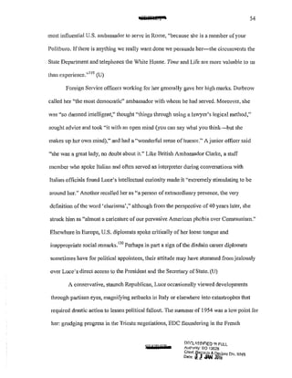 54
most influential U.S. ambassador to serve in Rome, "because she is a member of your
Politburo. Ifthcre is anything we really want done we persuade her-she circumvents the
State Department and telephones the White House. Time and Life are more valuable to us
than experience."119
(U)
Foreign Service officers working for her generally gave her high marks. Durbrow
called her "the most democratic" ambassador with whom he had served. Moreover, she
was "so damned intelligent," thought "things through using a lav..ryer's logical method,"
sought advice and took "it with an open mind (you can say what you think-but she
makes up her own mind)," and had a "wonderful sense of humor." A junior officer said
"she was a great lady, no doubt about it." Like British Ambassador Clarke, a staff
member who spoke Italian and often served as interpreter during conversations with
Italian officials found Luce's intellectual curiosity made it "extremely stimulating to be
around her." Another recalled her as "a person ofextraordinary presence, the very
definition of the word 'charisma'," although from the perspective of 40 years later, she
struck him as «almost a caricature of our pervasive American phobia over Communism."
Elsewhere in Europe, U.S. diplomats spoke critically of her loose tongue and
inappropriate social remarks.
120
Perhaps in part a sign of the disdain career diplomats
sometimes have for political appointees, their attitude may have stemmed from jealously
over Luce's direct access to the President and the Secretary ofState. (U)
A conservative, staunch Republican, Luce occasionally viewed developments
through partisan eyes, magnifying setbacks in Italy or elsewhere into catastrophes that
required drastic action to lessen political fallout. The summer of 1954 was a low point for
her: grudging progress in the Trieste negotiations, EDC floundering in the French
SFPPET
!."'f?C':l<SSIF'JED IJI! FULL
Autronly: EO ·13526
Chief, ~ejords & Q~class Div WI-I~
Date: a! !.:': JlN tui6 · ·
 