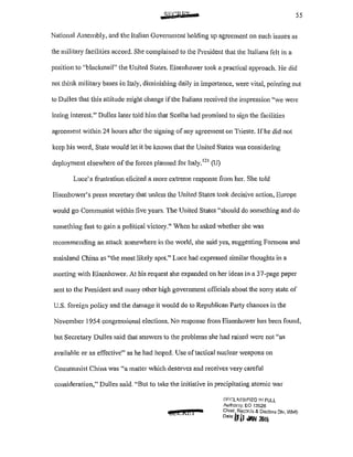 55
National Assembly, and the Italian Govenunent holding up agreement on such issues as
the military facilities accord. She complained to the President that the Italians felt in a
position to "blackmail" the United States. Eisenhower took a practical approach. l-Ie did
not think military bases in Italy, diminishing daily in importance, were vital, pointing out
to Dulles that this attitude might change if the Italians received the impression "we were
losing interest." Dulles later told him that Scelba had promised to sign the facilities
agreement within 24 hours after the signing ofany agreement on Trieste. If he did not
keep his word, State would let it be known that the United States was considering
deployment elsewhere of the forces planned for Italy. 121
(U)
Luce's frustration elicited a more extreme response from her. She told
Eisenhower's press secretary that unless the United States took decisive action, Europe
would go Communist within five years. The United States "should do something and do
something fast to gain a political victory." When he asked whether she was
recommending an attack somewhere in the world, she said yes, suggesting Formosa and
mainland China as "the most likely spot." Luce had expressed similar thoughts in a
meeting with Eisenhower. At his request she expanded on her ideas in a 37-page paper
sent to the President and many other high government officials about the sorry state of
U.S. foreign policy and the damage it would do to Republican Party chances in the
November 1954 congressional elections. No response from Eisenhower has been found,
but Secretary Dulles said that answers to the problems she had raised were not "as
available or as effective" as he had hoped. Use of tactical nuclear weapons on
Communist China was "a matter which deserves and receives very careful
consideration," Dulles said. "But to take the initiative in precipitating atomic wal'
cQ£21&1
Df::r;LG,'381~1ED I]! FULL
Authonty; EO 13fi26
Chief, Reccm:b & Declass DJv, WHS
0
'
1
"!HI <WI 2111~
 