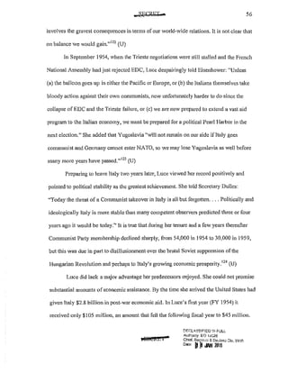 56
involves the gravest consequences in terms ofour world~vide relations. It is not clear that
on balance we would gain."
122
(U)
In September 1954, when the Trieste negotiations were still stalled and the French
National Assembly had just rejected EDC, Luce despairingly told Eisenhower: "Unless
(a) the balloon goes up in either the Pacific or Europe, or (b) the Italians themselves take
bloody action against their own communists, now unfortunately harder to do since the
collapse of EDC and the Trieste failure, or (c) we are now prepared to extend a vast aid
program to the Italian economy, we must be prepared for a political Pearl Harbor in the
next election." She added that Yugoslavia "will not remain on our side ifltaly goes
communist and Germany cannot enter NATO, so we may lose Yugoslavia as well before
many more years have passed."123
(U)
Preparing to leave Italy two years later, Luce viewed her record positively and
pointed to political stability as the greatest achievement. She told Secretary Dulles:
"Today the threat of a Communist takeover in Italy is all but forgotten.... Politically and
ideologically Italy is more stable than many competent observers predicted three or four
years ago it would be today." It is true that during her tenure and a few years thereafter
Communist Party membership declined sharply, from54,000 in 1954 to 30,000 in 1959,
but this was due in part to disillusionment over the brutal Soviet suppression ofthe
Hungarian Revolution and perhaps to Italy's growing economic prosperity.
124
(U)
Luce did lack a major advantage her predecessors enjoyed. She could not promise
substantial amounts of economic assistance. By the time she arrived the United States had
given Italy $2.8 billion in post-war economic aid. ln Luce's first year (FY 1954) it
received only $105 million, an amount that fell the following fiscal year to $45 million.
M!@IWI 7
t'IF.f:L"'.S8JI=!ED lt,l FULL
Autl'only: 1::0 IJG26
Chief. Recartl~ &. Dedas;; Dlv. WH':
D•t• b[I ..wl 21116
 