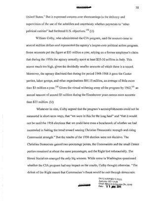 58
United States.'' But it expressed concern over shortcomings in the delivery and
supervision of the use of the subsidies and unce1tainty vhether payments to "other
political entities" had furthered U.S. objectives. 129
(U)
William Colby, who administeJ·ed the CIA pmgram, said the amount came to
several million dollars and represented the agency's largest-ever political acti011 program.
Some accounts put the figure at $25 million a year, relying on a former employee's claim
that during the 1950s the agency annually spent at least $20-30 million in Italy. This
seems much too high, given the decidedly smaller amounts of which there is a record.
Moreover, the agency disclosed that dming the period 1948-1968 it gave the Center
parties, labor groups, and other organizations $65.15 million, an average of little more
than $3 million a year.
130
Given the virtual withering away of the program by 1962,131
an
annual amount of around $5 million during the Eisenhower years seems more accurate
than $25 million, (U)
Whatever ils size, Colby argued that the program's accomplishments could not be
measured in shmt-term ways, that "we were in this for the long haul'' and 1
'that it would
not be until the 1958 elections that we could have even a benchmark of whether we had
succeeded in halting the trend toward waning Christian Democratic strength and rising
Cmmmmist strength." But the results of the 1958 election were not decisive. The
Clu·istian Democrats gained two percentage points, the Communists and the small Center
parties remained at about the same percentages, and the Right lost substantially. 111e
Ne1mi Socialists emerged the only big whmers. While son1e in Washington questioned
whether the CIA program had any impact on the results, Colby thought otherwise. "The
defeat ofthe Right meant that Communism's threat would be met through democratic
[lf:GLISf::JI.':"!ED 1~1 FULL
Authonty; EO ·IJG26
Chief. Rerprds & De<..lass Dlv WHS
Date: r1.1 .l'N 20J6 ' ·
 