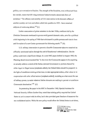 ~WI* 59
politics, not a reversion to Fascism. The strength ofthe Socialists, even without aid from
the outside, meant that left-wing sentiment looked toward a democratic form of
socialism." The efficacy and morality of U.S. intervention in the domestic affairs of
another country--as Luce and others called into question in 1955-have remained
subjects ofcontinuing debatc.132
(U)
Under a succession of prime ministers in the late 1950s, coalitions led by the
Christian Democrats continued to govern amid general domestic calm, save for a political
crisis beginning in the spring of 1960 that culminated in public protests and riots in June
and formation ofa new Center government the fo1lowing month.133
(U)
U.S. military intervention to prevent a forcible Communist takeover remained an
officially sanctioned option through the end ofEisenhower's administration. But the
policy underwent a significant change. In a new NSC paper drafted in August 1960, the
Planning Board recommended that "in the event the Communists appear to be acquiring
or actually achieve control ofthe Italian national Govenunent or portions thereof by
either legal or illegal means {emphasis added], the United States should be prepared, in
the light ofconditions existing at that time, to take appropriate action, either alone or in
cooperation with other allied nations [emphasis added], including as a last resort the use
of military power, to assist whatever Italian elements are seeking to prevent or overthrow
Communist domination."134
(U)
In presenting the paper to the NSC in December 1960, Special Assistant for
National Security Affairs Gordon Gray noted that existing policy required the United
States to act in conceti with its allies, but it also provided great freedom of manelver for
any multilateral action. While the new policy would allow the United States to act alone,
OEGDiT a
L1fGl''3!::fF!ED 1~1 FUll
Authonty: EO 13[,26
Chief. Rec(}f,;::, & DeUass Div. WH.C:
D•le £trt .IAN 2016' .
 