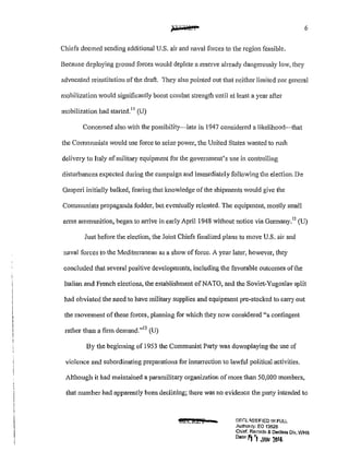 6
Chiefs deemed sending additional U.S. air and naval forces to the region feasible.
Because deploying ground forces would deplete a reserve already dangerously lmv, they
advocated reinstitutiou of the draft. They also pointed out that neither limited nor general
mobilization would significantly boost combat strength until at least a year after
mobilization had started. 11
(U)
Concerned also with the possibility-late in 1947 considered a likelihood~that
the Communists would use force to seize power, the United States wanted to rush
delivery to Italy of military equipment for the government's use in controlling
disturbances expected during the campaign and immediately following the election. De
Gasperi initially balked, fearing that knowledge of the shipments would give the
Communists propaganda fodder, but eventually relented. The equipment, mostly small
anns ammunition, began to an-ive in early April 1948 without notice via Germany.12
(U)
Just before the election, the Joint Chiefs finalized plans to move U.S. air and
naval forces to the Mediterranean as a show offorce. A year later, however, they
concluded that several positive developments, including the favorable outcomes ofthe
Italian and French elections, the establishment of NATO, and the Soviet~Yugoslav split
had obviated the need to have military supplies and equipment pre-stocked to carry out
the movement of these forces, planning for which they now considered "a contingent
rather than a firm demand."13
(U)
By the beginning of 1953 the Communist Pa1ty was downplaying the use of
violence and subordinating preparations for insunection to lawful political activities.
Although it had maintained a paramilitary organization of more than 50,000 members,
that number had apparently been declining; there was no evidence the party intended to
tf5£Cl&i • DF.t'.Lt..SSI!=IEO !N FULL
Authonty: EO 13526
Chief, Records & Declass Dlv, WHS
Dote' 1"1 '! JAN 201&
 